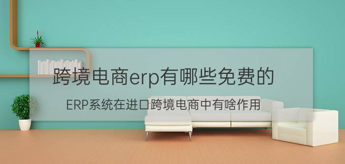 跨境电商erp有哪些免费的 ERP系统在进口跨境电商中有啥作用？